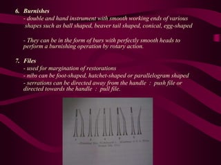 6. Burnishes
- double and hand instrument with smooth working ends of various
shapes such as ball shaped, beaver tail shaped, conical, egg-shaped
- They can be in the form of burs with perfectly smooth heads to
perform a burnishing operation by rotary action.
7. Files
- used for margination of restorations
- nibs can be foot-shaped, hatchet-shaped or parallelogram shaped
- serrations can be directed away from the handle : push file or
directed towards the handle : pull file.
 
