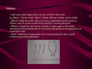 9.Knives
- nibs cary knife edges faces on one of their sides only
eg. Bard – Parker knife, Black’s knife, Wilson’s knife, stein’s knife.
- Black’s knife have the nibs at various angulations from acute to
obtuse, may be push or pull knife used for various purposes
- Wilson’s knife has the nib in a plane a right angle to the shaft,
introduced interproximally for proximal and gingival manipulation of
restorative tips.
- Stein’s knife has trapezoidal nib is used mainly for direct gold
contouring and margination.
 