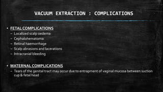 VACUUM EXTRACTION : COMPLICATIONS
▪ FETAL COMPLICATIONS
– Localized scalp oedema
– Cephalohematoma
– Retinal haemorrhage
– Scalp abrasions and lacerations
– Intracranial bleeding
▪ MATERNAL COMPLICATIONS
– Tears of the genital tract may occur due to entrapment of vaginal mucosa between suction
cup & fetal head
 