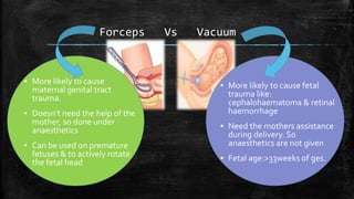 Forceps Vs Vacuum
▪ More likely to cause
maternal genital tract
trauma.
▪ Doesn’t need the help of the
mother, so done under
anaesthetics
▪ Can be used on premature
fetuses & to actively rotate
the fetal head
▪ More likely to cause fetal
trauma like:
cephalohaematoma & retinal
haemorrhage
▪ Need the mothers assistance
during delivery. So
anaesthetics are not given
▪ Fetal age:>33weeks of ges.
 