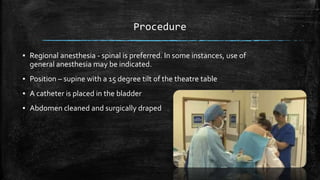 Procedure
▪ Regional anesthesia - spinal is preferred. In some instances, use of
general anesthesia may be indicated.
▪ Position – supine with a 15 degree tilt of the theatre table
▪ A catheter is placed in the bladder
▪ Abdomen cleaned and surgically draped
 