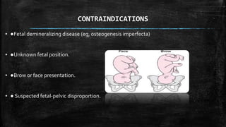 CONTRAINDICATIONS
▪ ●Fetal demineralizing disease (eg, osteogenesis imperfecta)
▪ ●Unknown fetal position.
▪ ●Brow or face presentation.
▪ ● Suspected fetal-pelvic disproportion.
 