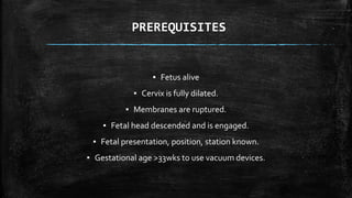 PREREQUISITES
▪ Fetus alive
▪ Cervix is fully dilated.
▪ Membranes are ruptured.
▪ Fetal head descended and is engaged.
▪ Fetal presentation, position, station known.
▪ Gestational age >33wks to use vacuum devices.
 