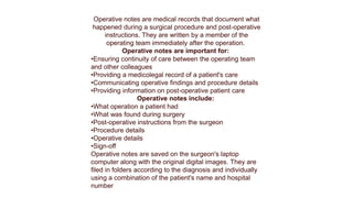 Operative notes are medical records that document what
happened during a surgical procedure and post-operative
instructions. They are written by a member of the
operating team immediately after the operation.
Operative notes are important for:
•Ensuring continuity of care between the operating team
and other colleagues
•Providing a medicolegal record of a patient's care
•Communicating operative findings and procedure details
•Providing information on post-operative patient care
Operative notes include:
•What operation a patient had
•What was found during surgery
•Post-operative instructions from the surgeon
•Procedure details
•Operative details
•Sign-off
Operative notes are saved on the surgeon's laptop
computer along with the original digital images. They are
filed in folders according to the diagnosis and individually
using a combination of the patient's name and hospital
number
 