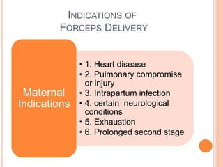 INDICATIONS OF
FORCEPS DELIVERY
• 1. Heart disease
• 2. Pulmonary compromise
or injury
• 3. Intrapartum infection
• 4. certain neurological
conditions
• 5. Exhaustion
• 6. Prolonged second stage
Maternal
Indications
 