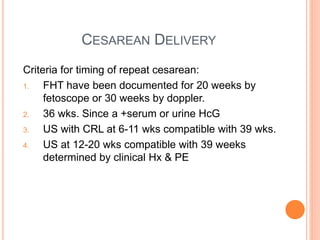 CESAREAN DELIVERY
Criteria for timing of repeat cesarean:
1. FHT have been documented for 20 weeks by
fetoscope or 30 weeks by doppler.
2. 36 wks. Since a +serum or urine HcG
3. US with CRL at 6-11 wks compatible with 39 wks.
4. US at 12-20 wks compatible with 39 weeks
determined by clinical Hx & PE
 