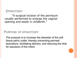 PURPOSE OF EPISIOTOMY:
“A surgical incision of the perineum
usually performed to enlarge the vaginal
opening and assist in childbirth.”
EPISIOTOMY:
The purpose is to increase the diameter of the soft
tissue pelvic outlet, thereby preventing perineal
lacerations, facilitating delivery, and reducing the time
for expulsion of the infant.
 