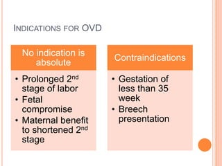 INDICATIONS FOR OVD
No indication is
absolute
• Prolonged 2nd
stage of labor
• Fetal
compromise
• Maternal benefit
to shortened 2nd
stage
Contraindications
• Gestation of
less than 35
week
• Breech
presentation
 