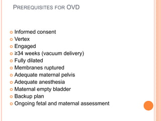 PREREQUISITES FOR OVD
 Informed consent
 Vertex
 Engaged
 ≥34 weeks (vacuum delivery)
 Fully dilated
 Membranes ruptured
 Adequate maternal pelvis
 Adequate anesthesia
 Maternal empty bladder
 Backup plan
 Ongoing fetal and maternal assessment
 