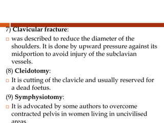 7) Clavicular fracture:
 was described to reduce the diameter of the
shoulders. It is done by upward pressure against its
midportion to avoid injury of the subclavian
vessels.
(8) Cleidotomy:
 It is cutting of the clavicle and usually reserved for
a dead foetus.
(9) Symphysiotomy:
 It is advocated by some authors to overcome
contracted pelvis in women living in uncivilised
 