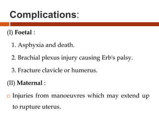 Complications:
(I) Foetal :
1. Asphyxia and death.
2. Brachial plexus injury causing Erb's palsy.
3. Fracture clavicle or humerus.
(II) Maternal :
 Injuries from manoeuvres which may extend up
to rupture uterus.
 