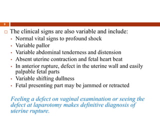 9
 The clinical signs are also variable and include:
• Normal vital signs to profound shock
• Variable pallor
• Variable abdominal tenderness and distension
• Absent uterine contraction and fetal heart beat
• In anterior rupture, defect in the uterine wall and easily
palpable fetal parts
• Variable shifting dullness
• Fetal presenting part may be jammed or retracted
Feeling a defect on vaginal examination or seeing the
defect at laparotomy makes definitive diagnosis of
uterine rupture.
 