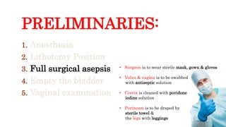 PRELIMINARIES:
1. Anesthesia
2. Lithotomy Position
3. Full surgical asepsis
4. Empty the bladder
5. Vaginal examination
• Surgeon is to wear sterile mask, gown & gloves
• Vulva & vagina is to be swabbed
with antiseptic solution
• Cervix is cleaned with povidone
iodine solution
• Perineum is to be draped by
sterile towel &
the legs with leggings
 