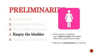 PRELIMINARIES:
1. Anesthesia
2. Lithotomy Position
3. Full surgical asepsis
4. Empty the bladder
5. Vaginal examination
• If the patient is ambulant,
she is asked to empty the bladder
before she is placed on the table
• Otherwise, catheterization is to be done
 