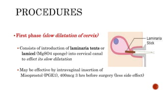 First phase (slow dilatation of cervix)
 Consists of introduction of laminaria tents or
lamicel (MgSO4 sponge) into cervical canal
to effect its slow dilatation
 May be effective by intravaginal insertion of
Misoprostol (PGE1), 400mcg 3 hrs before surgery (less side effect)
 