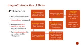 Preliminaries
 As previously mentioned
 No anesthesia is required
 Appropriate size &
number of the tent
required are selected
 The threads attached to
one end are tied to
roller gauze
Sim’s posterior
vaginal speculum is
introduced and hold
Allis forceps is used
to grasp the anterior
lip of the cervix
Cervical canal may
have to be dilated
Tents are introduced
one after the other
for at least 4cm
(tips are placed
beyond external os)
Roller gauze is used
to pack the upper
vagina (to prevent
displacement)
Patient is send back
to her bed
Prophylactic
antibiotic
Doxycycline
100mg PO BID
for 3 days
+
Metronidazole
400mg PO BID
for 5 days)
Steps of Introduction of Tents
 