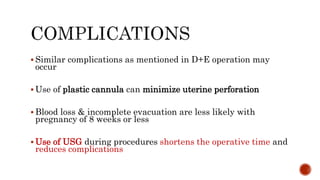  Similar complications as mentioned in D+E operation may
occur
 Use of plastic cannula can minimize uterine perforation
 Blood loss & incomplete evacuation are less likely with
pregnancy of 8 weeks or less
 Use of USG during procedures shortens the operative time and
reduces complications
 