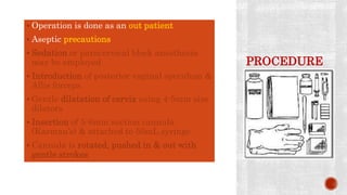 PROCEDURE
 Operation is done as an out patient
 Aseptic precautions
 Sedation or paracervical block anesthesia
may be employed
 Introduction of posterior vaginal speculum &
Allis forceps
 Gentle dilatation of cervix using 4-5mm size
dilators
 Insertion of 5-6mm suction cannula
(Karman’s) & attached to 50mL syringe
 Cannula is rotated, pushed in & out with
gentle strokes
 