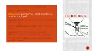PROCEDURE
 Operation is done as an out patient
 Aseptic precautions
 Sedation or paracervical block anesthesia
may be employed
 Introduction of posterior vaginal speculum &
Allis forceps
 Gentle dilatation of cervix using 4-5mm size
dilators
 Insertion of 5-6mm suction cannula
(Karman’s) & attached to 50mL syringe
 Cannula is rotated, pushed in & out with
gentle strokes
 