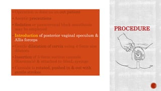PROCEDURE
 Operation is done as an out patient
 Aseptic precautions
 Sedation or paracervical block anesthesia
may be employed
 Introduction of posterior vaginal speculum &
Allis forceps
 Gentle dilatation of cervix using 4-5mm size
dilators
 Insertion of 5-6mm suction cannula
(Karman’s) & attached to 50mL syringe
 Cannula is rotated, pushed in & out with
gentle strokes
 