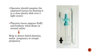  Operator should examine the
aspirated tissues by floating it
in a clear plastic dish over a
light source
 Placenta tissue appears fluffy
and feathery when floats in
normal saline
Help to detect failed abortion,
molar pregnancy or ectopic
pregnancy
 