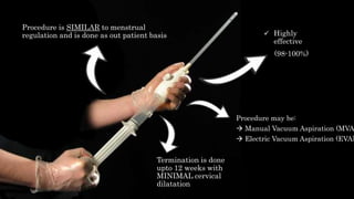 Procedure is SIMILAR to menstrual
regulation and is done as out patient basis  Highly
effective
(98-100%)
Procedure may be:
 Manual Vacuum Aspiration (MVA
 Electric Vacuum Aspiration (EVA)
Termination is done
upto 12 weeks with
MINIMAL cervical
dilatation
 