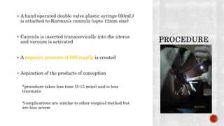  A hand operated double valve plastic syringe (60mL)
is attached to Karman’s cannula (upto 12mm size)
 Cannula is inserted transcervically into the uterus
and vacuum is activated
 A negative pressure of 660 mmHg is created
 Aspiration of the products of conception
*procedure takes less time (5-15 mins) and is less
traumatic
*complications are similar to other surgical method but
are less severe
 