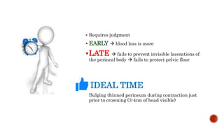  Requires judgment
 EARLY  blood loss is more
LATE  fails to prevent invisible lacerations of
the perineal body  fails to protect pelvic floor
IDEAL TIME
 Bulging thinned perineum during contraction just
prior to crowning (3-4cm of head visible)
 