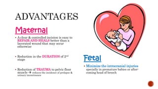 Maternal
 A clear & controlled incision is easy to
REPAIR AND HEALS better than a
lacerated wound that may occur
otherwise
 Reduction in the DURATION of 2nd
stage
 Reduction of TRAUMA to pelvic floor
muscle  reduces the incidence of prolapse &
urinary incontinence
Fetal
 Minimize the intracranial injuries
specially in premature babies or after-
coming head of breech
 