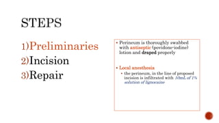 1)Preliminaries
2)Incision
3)Repair
 Perineum is thoroughly swabbed
with antiseptic (povidone-iodine)
lotion and draped properly
 Local anesthesia
 the perineum, in the line of proposed
incision is infiltrated with 10mL of 1%
solution of lignocaine
 