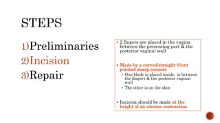  2 fingers are placed in the vagina
between the presenting part & the
posterior vaginal wall
 Made by a curved/straight blunt
pointed sharp scissors
 One blade is placed inside, in between
the fingers & the posterior vaginal
wall
 The other is on the skin
 Incision should be made at the
height of an uterine contraction
1)Preliminaries
2)Incision
3)Repair
 