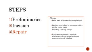 1)Preliminaries
2)Incision
3)Repair
 Timing
 Done soon after expulsion of placenta
 Oozing - controlled by pressure with a
sterile gauze swab
Bleeding – artery forceps
 Early repair prevents sepsis &
eliminates the patient’s prolonged
apprehension of ‘stitches’
 