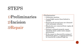  Preliminaries:
 Lithotomy position
 A good light source from behind is
needed
 Perineum & wound area are cleansed
with antiseptic solution
 Blood clots are removed from vagina &
wound area
 Patient is draped properly repair
should be done under strict aseptic
precautions
 If the repair is obscured by oozing of
blood from above, a vaginal pack may
be inserted & is placed high up
1)Preliminaries
2)Incision
3)Repair
 