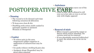 POSTOPERATIVE CARE
 Dressing
 The wound is to be dressed each time
following urination & defecation
 To keep area clean & dry
 Swabbing with cotton swabs soaked in
antiseptic powder or ointment
(Furacin or Neosporin)
 Ambulance
 Patient is allowed to move out of the
bed after 24 hours
 Prior to that, she is allowed to roll
over on to her side or even to sit but
only with thighs apposed
 Comfort
 To relieve pain in the area,
magnesium sulfate compress or
application of infrared heat may be
used
 Ice packs reduces swelling & pain also
 Analgesic drugs (Ibuprofen) may be
given when required
 Removal of stitch
 When wound is sutured by catgut or
Dexon which will be absorbed, the
sutures need not be removed
 If non-absorbable material (silk/nylon)
is used, the stitches are to be cut on
6th day
 