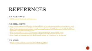 FOR MAIN POINTS:
 DC Dutta ‘s Textbook of Obstetrics
FOR EXTRA POINTS:
 http://medicowesome.blogspot.in/2014/10/what-is-difference-between-menstrual.html
 http://www.glowm.com/section_view/heading/Surgical%20Techniques%20for%20First-
Trimester%20Abortion/item/439
 http://onlinelibrary.wiley.com/doi/10.1111/j.1471-0528.2011.03268.x/full
 http://www.academia.edu/7691081/Legal_Issues_of_Abortion_in_Malaysia
FOR VIDEO:
 https://www.youtube.com/watch?v=iHfRe7q7WEY
 