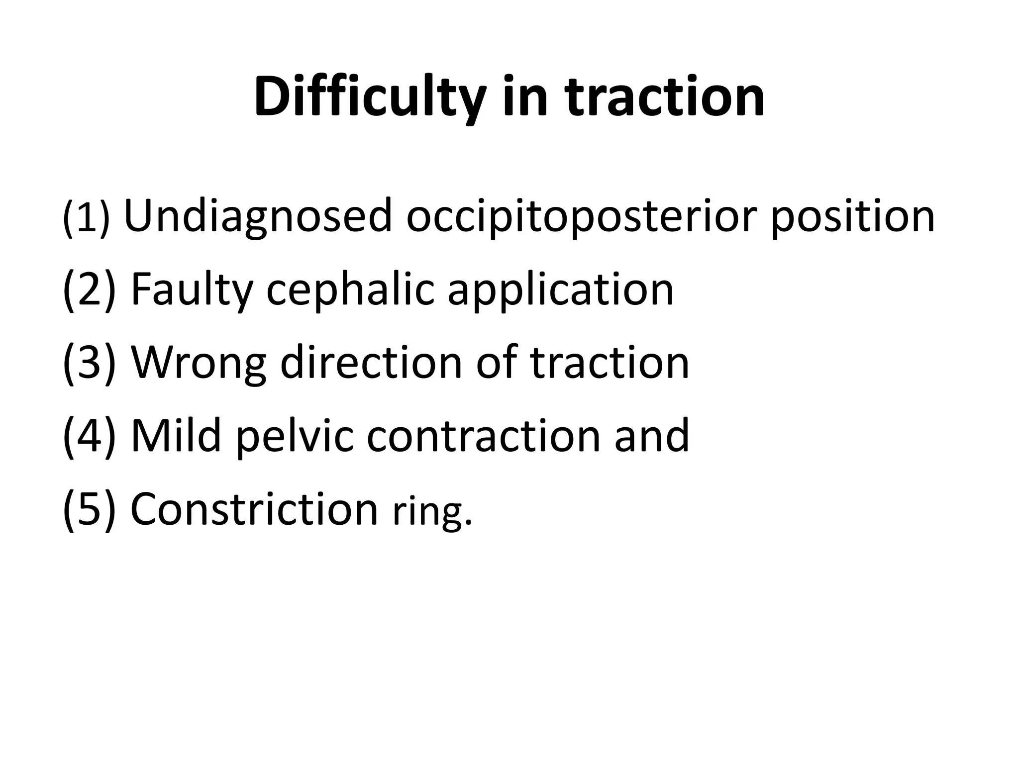 Difficulty in traction
(1) Undiagnosed occipitoposterior position
(2) Faulty cephalic application
(3) Wrong direction of traction
(4) Mild pelvic contraction and
(5) Constriction ring.
 