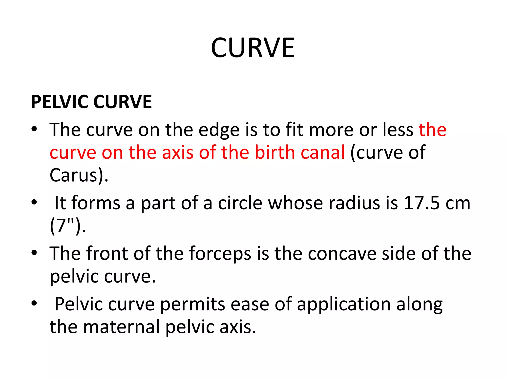 CURVE
PELVIC CURVE
• The curve on the edge is to fit more or less the
curve on the axis of the birth canal (curve of
Carus).
• It forms a part of a circle whose radius is 17.5 cm
(7").
• The front of the forceps is the concave side of the
pelvic curve.
• Pelvic curve permits ease of application along
the maternal pelvic axis.
 