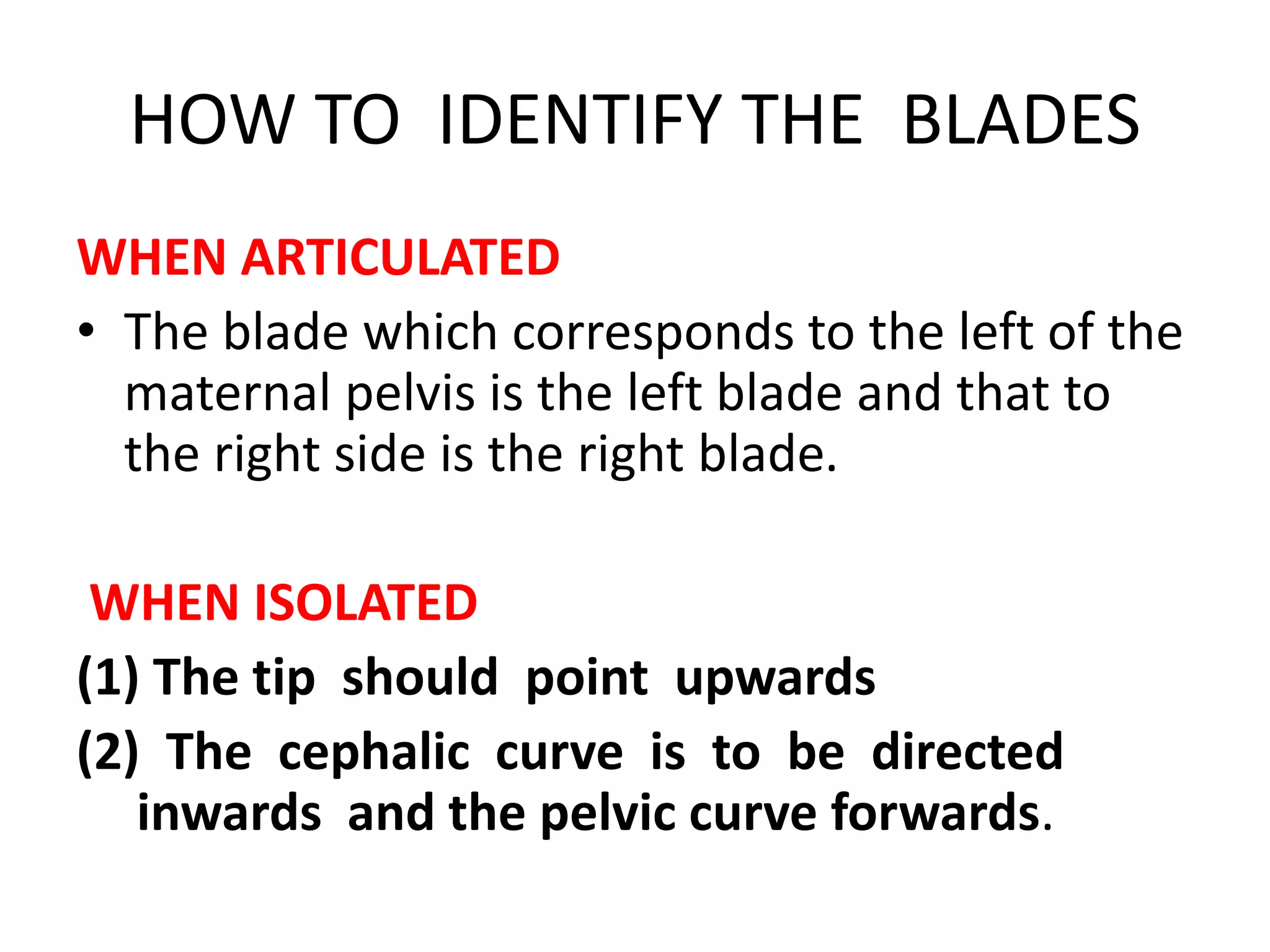 HOW TO IDENTIFY THE BLADES
WHEN ARTICULATED
• The blade which corresponds to the left of the
maternal pelvis is the left blade and that to
the right side is the right blade.
WHEN ISOLATED
(1) The tip should point upwards
(2) The cephalic curve is to be directed
inwards and the pelvic curve forwards.
 