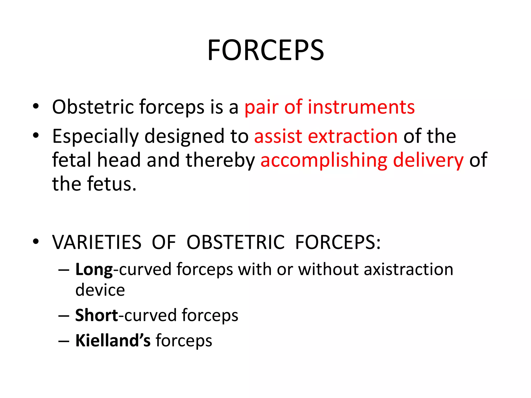 FORCEPS
• Obstetric forceps is a pair of instruments
• Especially designed to assist extraction of the
fetal head and thereby accomplishing delivery of
the fetus.
• VARIETIES OF OBSTETRIC FORCEPS:
– Long-curved forceps with or without axistraction
device
– Short-curved forceps
– Kielland’s forceps
 