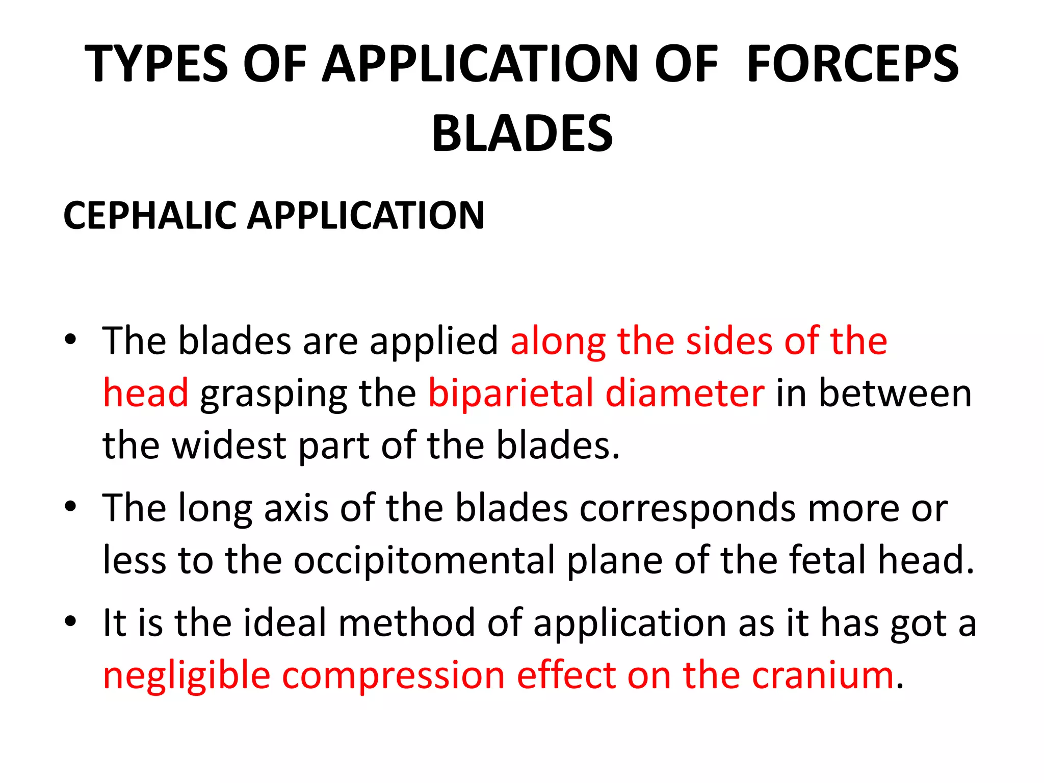 TYPES OF APPLICATION OF FORCEPS
BLADES
CEPHALIC APPLICATION
• The blades are applied along the sides of the
head grasping the biparietal diameter in between
the widest part of the blades.
• The long axis of the blades corresponds more or
less to the occipitomental plane of the fetal head.
• It is the ideal method of application as it has got a
negligible compression effect on the cranium.
 