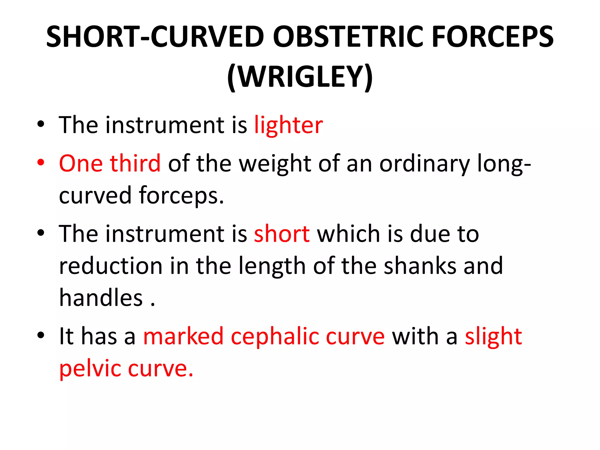 SHORT-CURVED OBSTETRIC FORCEPS
(WRIGLEY)
• The instrument is lighter
• One third of the weight of an ordinary long-
curved forceps.
• The instrument is short which is due to
reduction in the length of the shanks and
handles .
• It has a marked cephalic curve with a slight
pelvic curve.
 