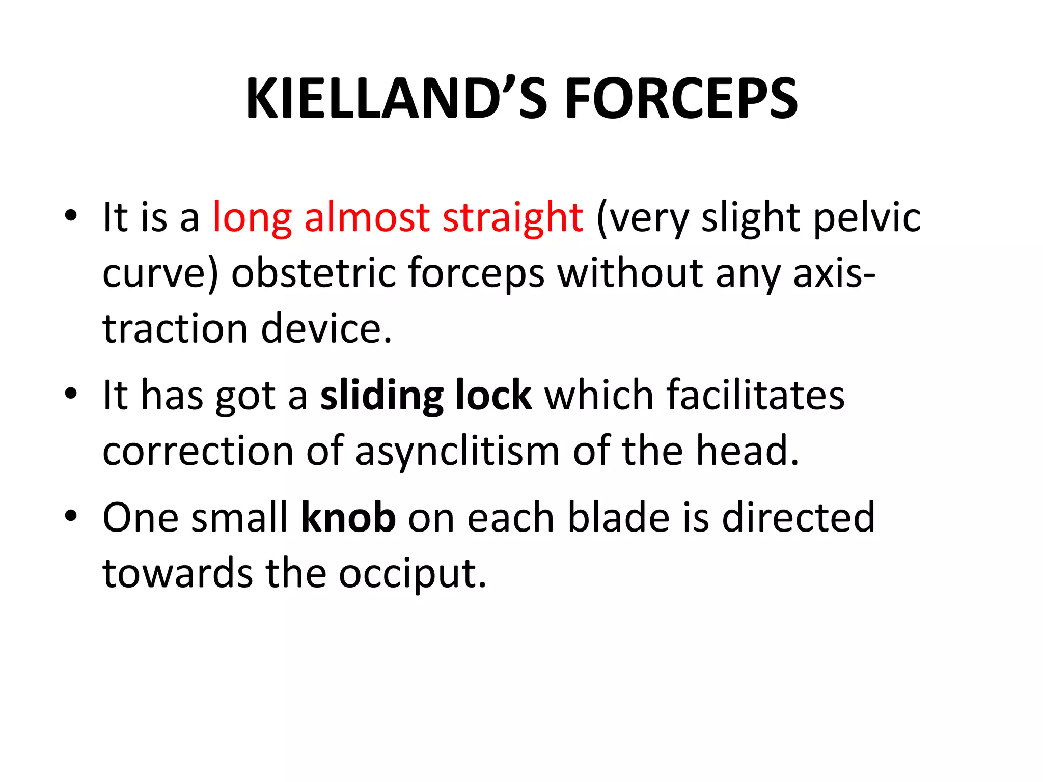 KIELLAND’S FORCEPS
• It is a long almost straight (very slight pelvic
curve) obstetric forceps without any axis-
traction device.
• It has got a sliding lock which facilitates
correction of asynclitism of the head.
• One small knob on each blade is directed
towards the occiput.
 