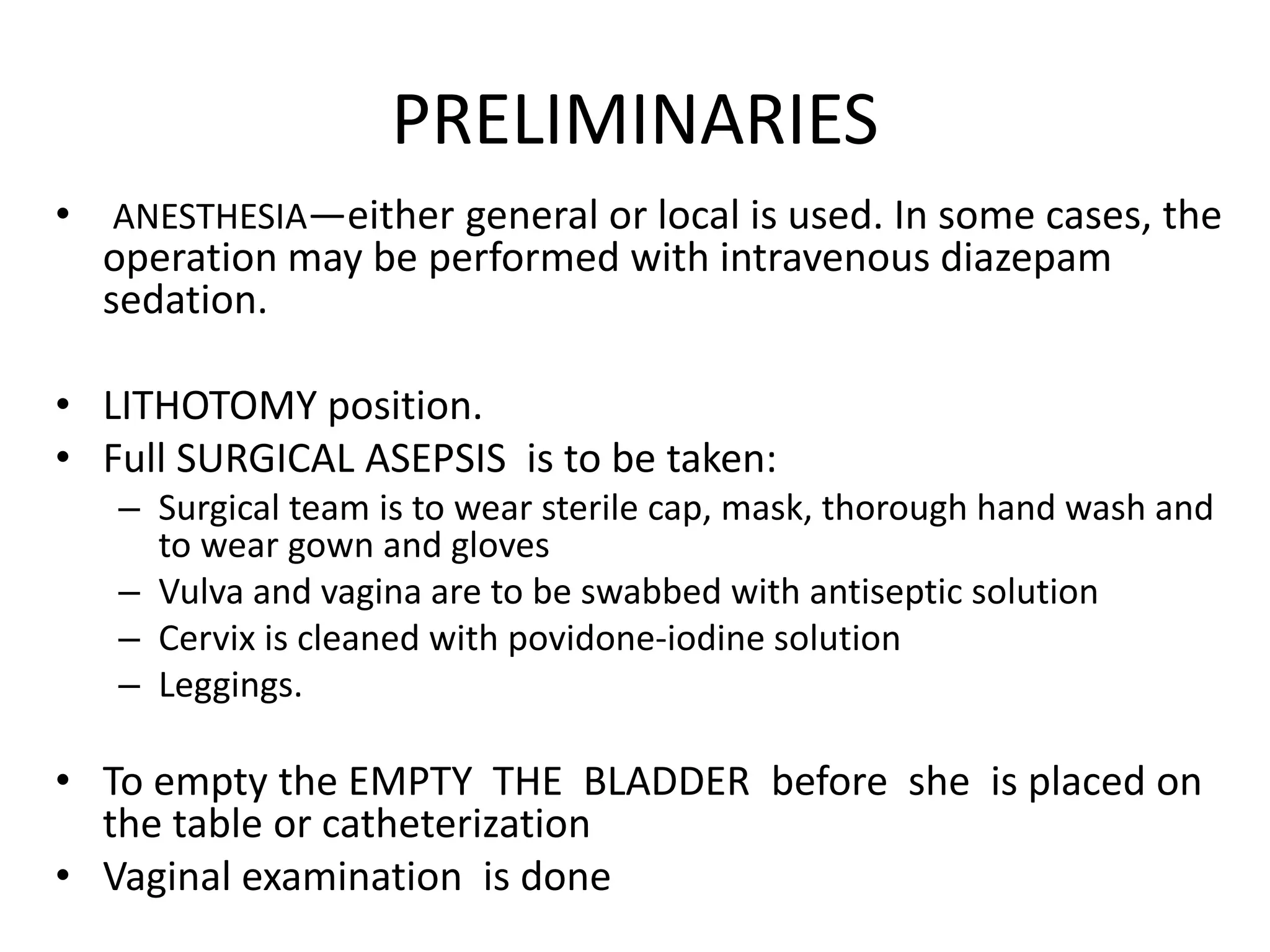 PRELIMINARIES
• ANESTHESIA—either general or local is used. In some cases, the
operation may be performed with intravenous diazepam
sedation.
• LITHOTOMY position.
• Full SURGICAL ASEPSIS is to be taken:
– Surgical team is to wear sterile cap, mask, thorough hand wash and
to wear gown and gloves
– Vulva and vagina are to be swabbed with antiseptic solution
– Cervix is cleaned with povidone-iodine solution
– Leggings.
• To empty the EMPTY THE BLADDER before she is placed on
the table or catheterization
• Vaginal examination is done
 