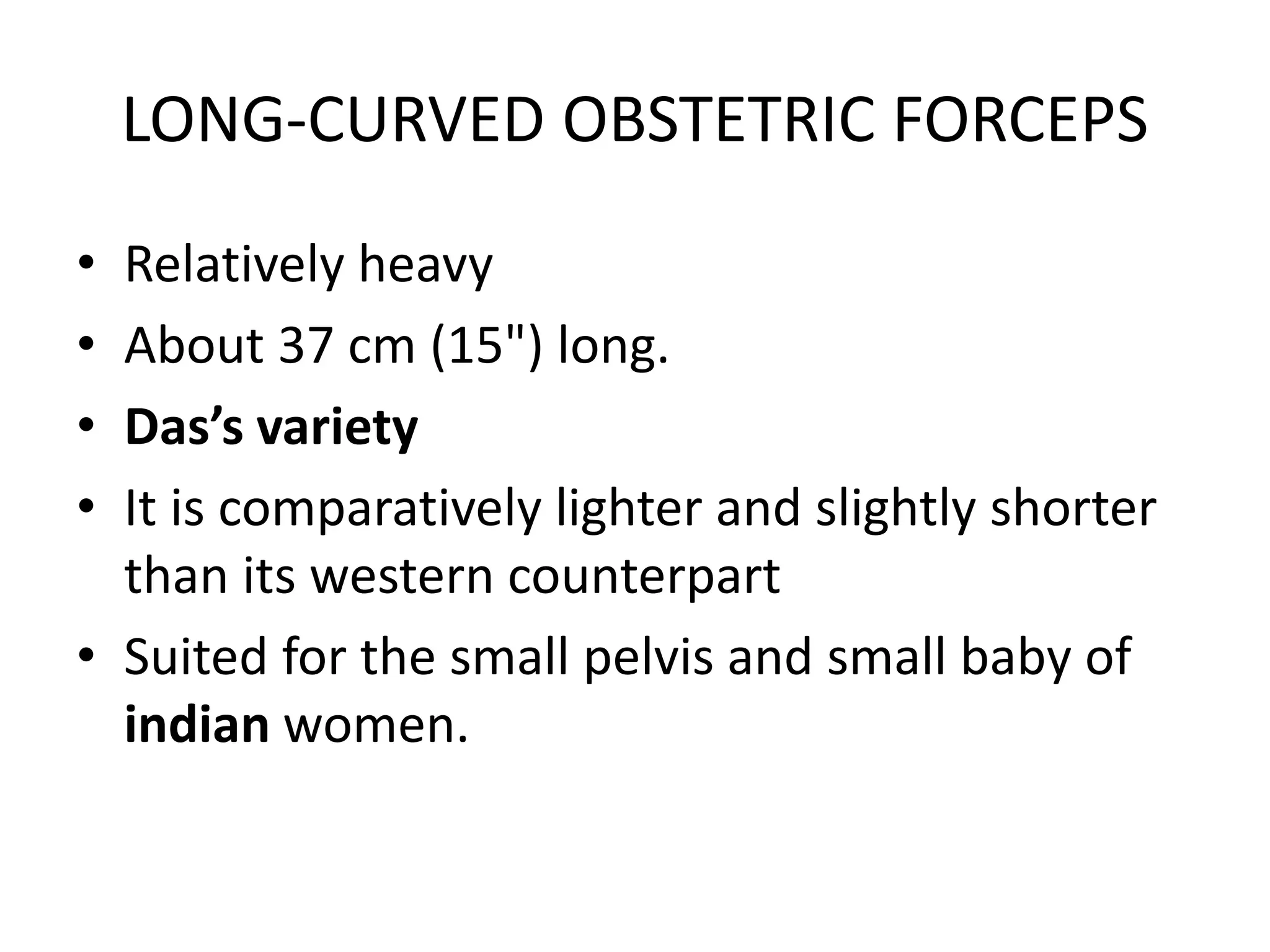 LONG-CURVED OBSTETRIC FORCEPS
• Relatively heavy
• About 37 cm (15") long.
• Das’s variety
• It is comparatively lighter and slightly shorter
than its western counterpart
• Suited for the small pelvis and small baby of
indian women.
 