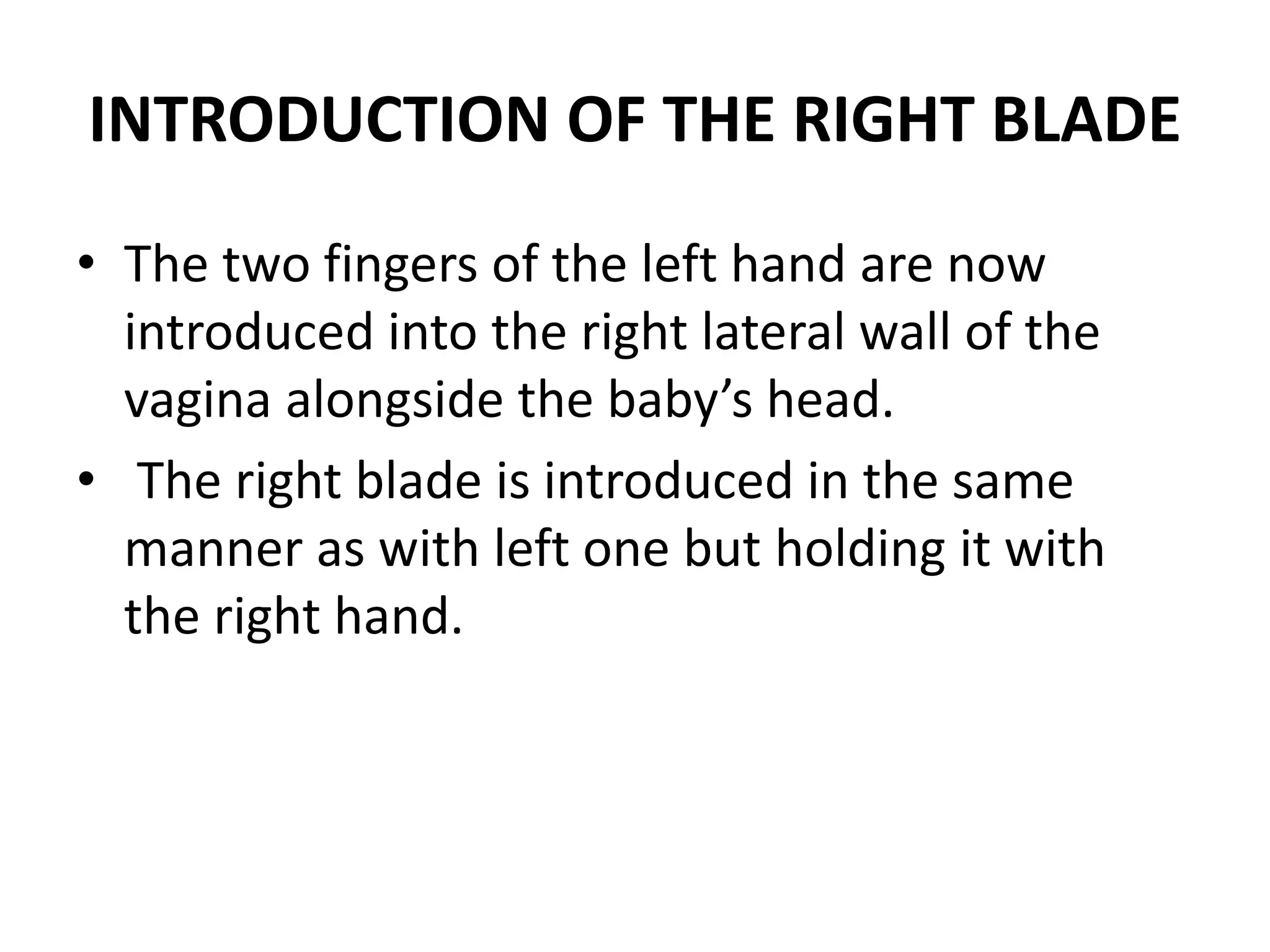 INTRODUCTION OF THE RIGHT BLADE
• The two fingers of the left hand are now
introduced into the right lateral wall of the
vagina alongside the baby’s head.
• The right blade is introduced in the same
manner as with left one but holding it with
the right hand.
 