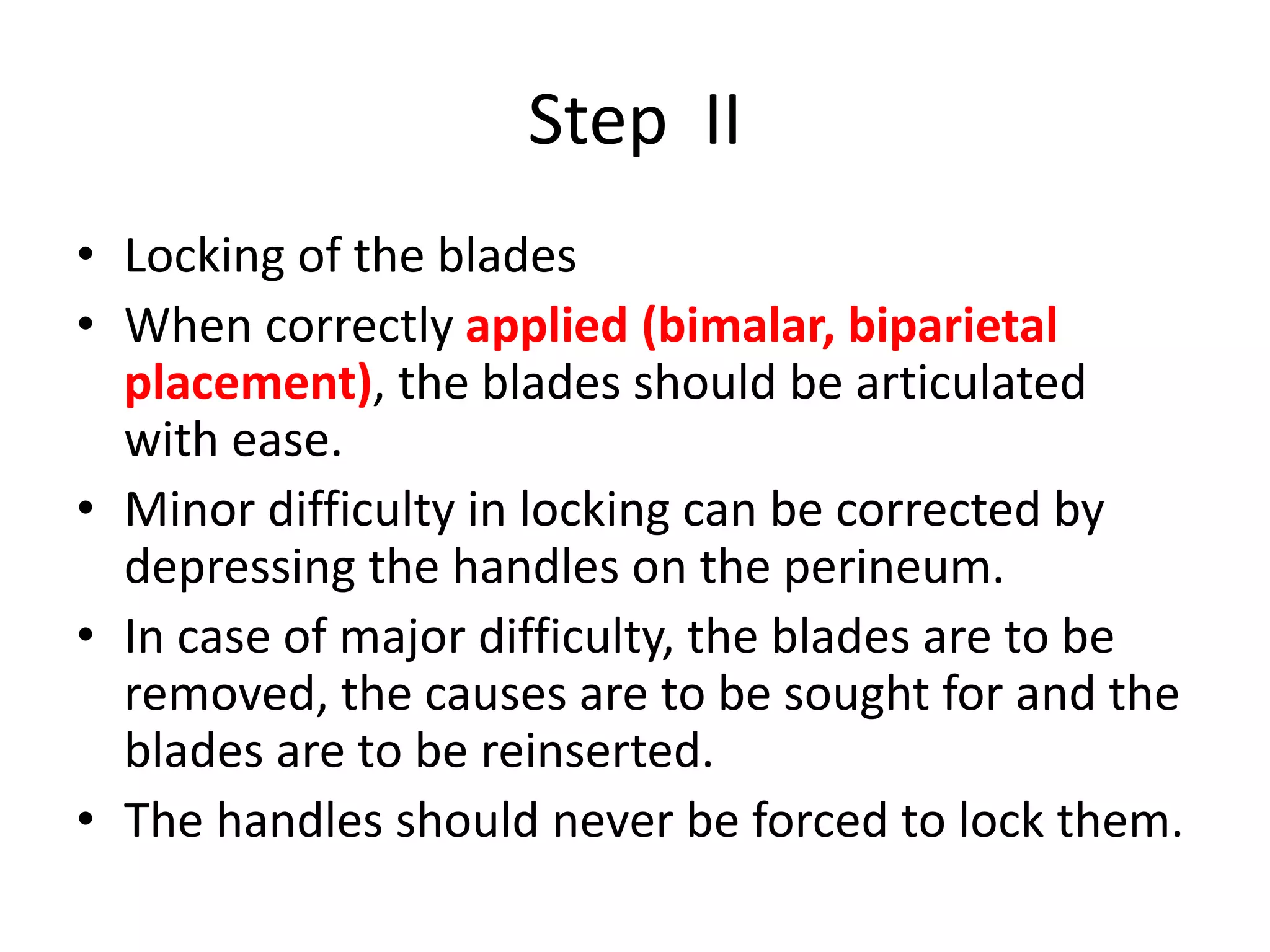 Step II
• Locking of the blades
• When correctly applied (bimalar, biparietal
placement), the blades should be articulated
with ease.
• Minor difficulty in locking can be corrected by
depressing the handles on the perineum.
• In case of major difficulty, the blades are to be
removed, the causes are to be sought for and the
blades are to be reinserted.
• The handles should never be forced to lock them.
 