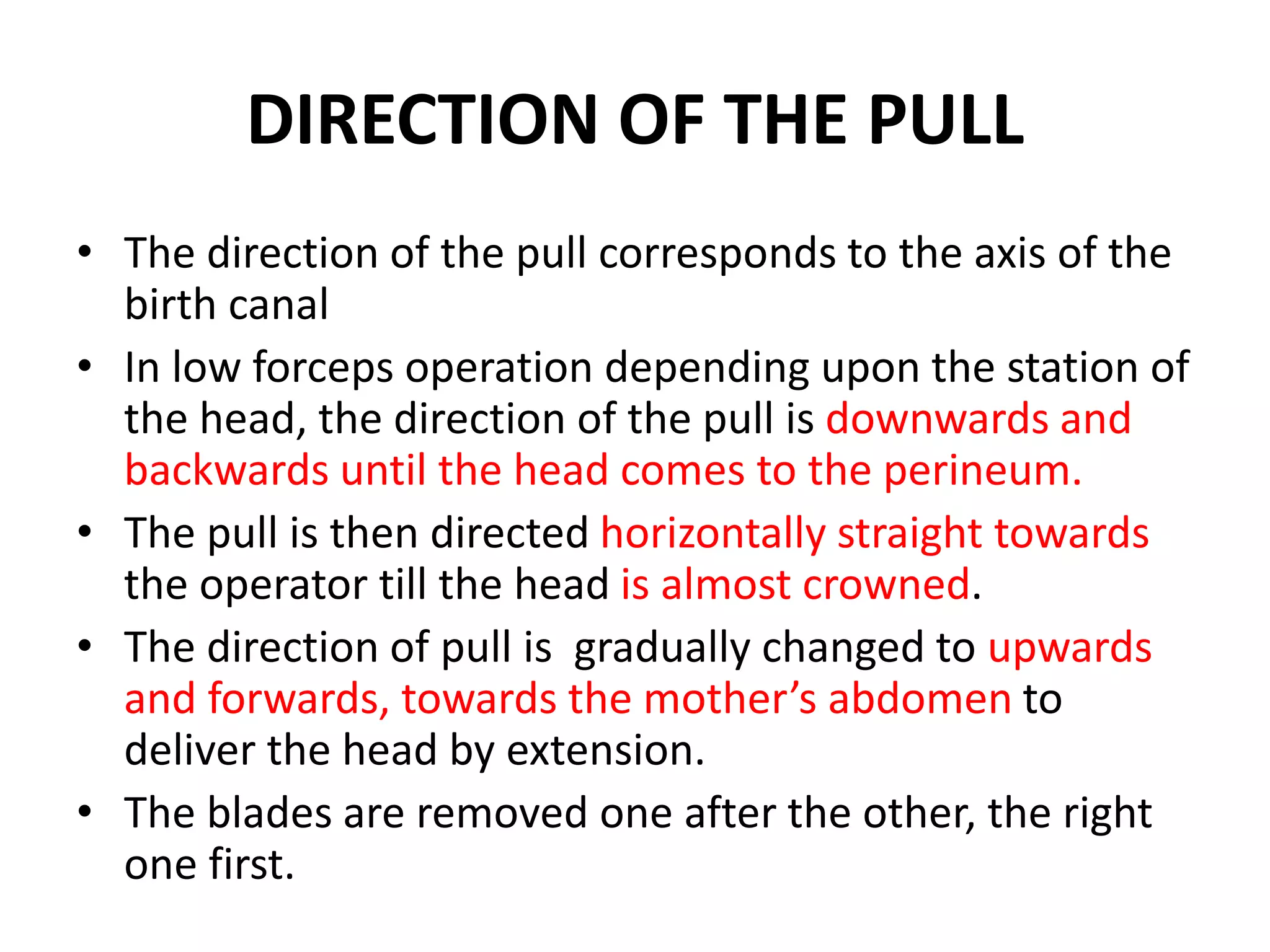 DIRECTION OF THE PULL
• The direction of the pull corresponds to the axis of the
birth canal
• In low forceps operation depending upon the station of
the head, the direction of the pull is downwards and
backwards until the head comes to the perineum.
• The pull is then directed horizontally straight towards
the operator till the head is almost crowned.
• The direction of pull is gradually changed to upwards
and forwards, towards the mother’s abdomen to
deliver the head by extension.
• The blades are removed one after the other, the right
one first.
 