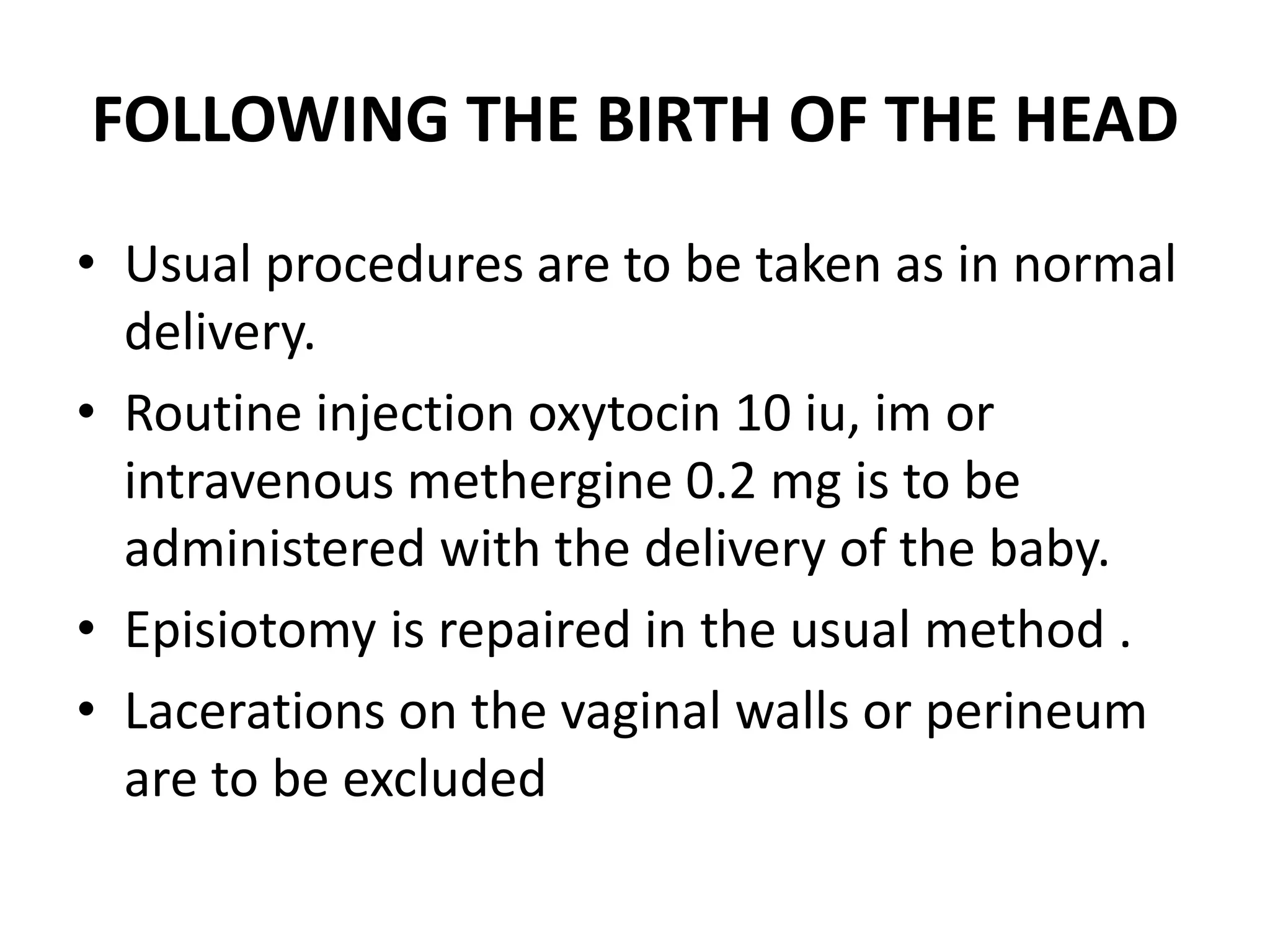 FOLLOWING THE BIRTH OF THE HEAD
• Usual procedures are to be taken as in normal
delivery.
• Routine injection oxytocin 10 iu, im or
intravenous methergine 0.2 mg is to be
administered with the delivery of the baby.
• Episiotomy is repaired in the usual method .
• Lacerations on the vaginal walls or perineum
are to be excluded
 