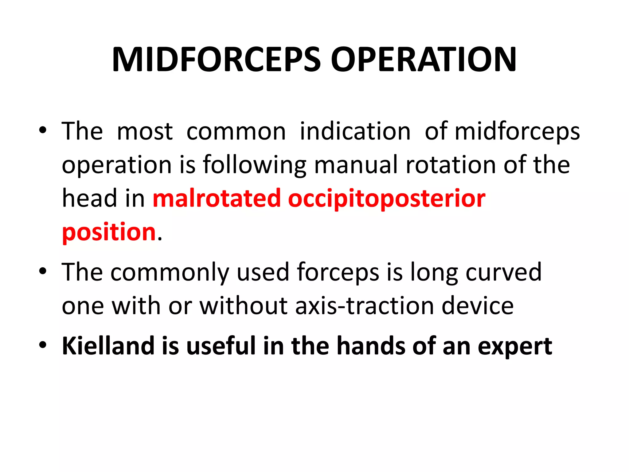 MIDFORCEPS OPERATION
• The most common indication of midforceps
operation is following manual rotation of the
head in malrotated occipitoposterior
position.
• The commonly used forceps is long curved
one with or without axis-traction device
• Kielland is useful in the hands of an expert
 