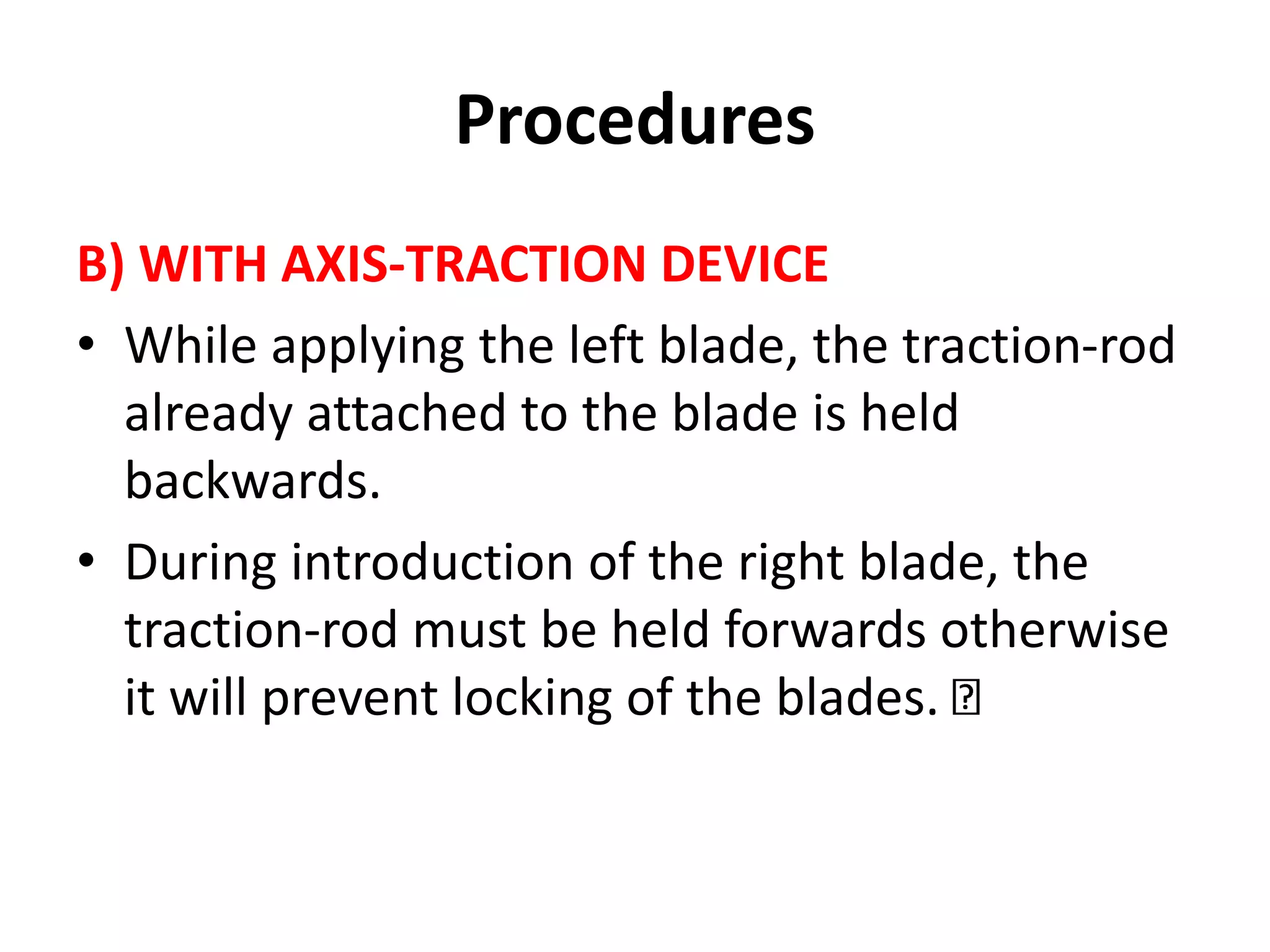 Procedures
B) WITH AXIS-TRACTION DEVICE
• While applying the left blade, the traction-rod
already attached to the blade is held
backwards.
• During introduction of the right blade, the
traction-rod must be held forwards otherwise
it will prevent locking of the blades.
 